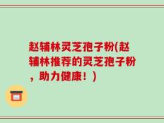 赵辅林灵芝孢子粉(赵辅林推荐的灵芝孢子粉，助力健康！)