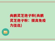 尚鹏灵芝孢子粉(尚鹏灵芝孢子粉：提高免疫力佳选)