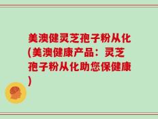 美澳健灵芝孢子粉从化(美澳健康产品：灵芝孢子粉从化助您保健康)