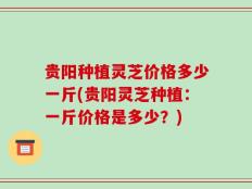 贵阳种植灵芝价格多少一斤(贵阳灵芝种植：一斤价格是多少？)