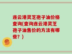 连云港灵芝孢子油价格查询(查询连云港灵芝孢子油售价的方法有哪些？)