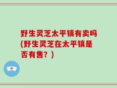 野生灵芝太平镇有卖吗(野生灵芝在太平镇是否有售？)