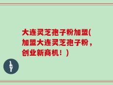 大连灵芝孢子粉加盟(加盟大连灵芝孢子粉，创业新商机！)