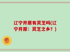 辽宁开原有灵芝吗(辽宁开原：灵芝之乡？)