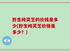 野生纯灵芝的价钱是多少(野生纯灵芝价格是多少？)