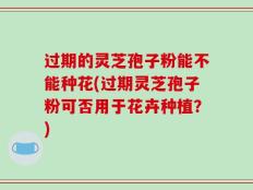 过期的灵芝孢子粉能不能种花(过期灵芝孢子粉可否用于花卉种植？)