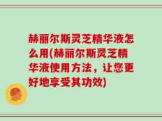 赫丽尔斯灵芝精华液怎么用(赫丽尔斯灵芝精华液使用方法，让您更好地享受其功效)