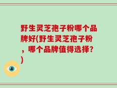 野生灵芝孢子粉哪个品牌好(野生灵芝孢子粉，哪个品牌值得选择？)