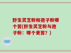 野生灵芝粉和孢子粉哪个苦(野生灵芝粉与孢子粉：哪个更苦？)