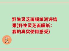 野生灵芝面膜纸测评结果(野生灵芝面膜纸：我的真实使用感受)
