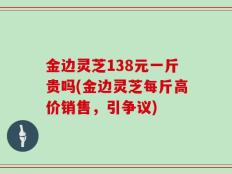 金边灵芝138元一斤贵吗(金边灵芝每斤高价销售，引争议)