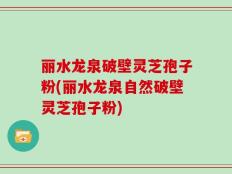 丽水龙泉破壁灵芝孢子粉(丽水龙泉自然破壁灵芝孢子粉)