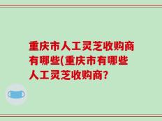 重庆市人工灵芝收购商有哪些(重庆市有哪些人工灵芝收购商？