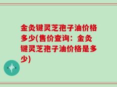 金灸键灵芝孢子油价格多少(售价查询：金灸键灵芝孢子油价格是多少)