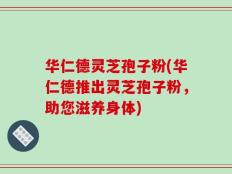 华仁德灵芝孢子粉(华仁德推出灵芝孢子粉，助您滋养身体)