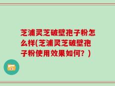 芝浦灵芝破壁孢子粉怎么样(芝浦灵芝破壁孢子粉使用效果如何？)