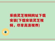 采摘灵芝视频网址下载安装(下载安装灵芝视频，尽享高清视界)