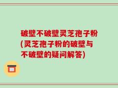 破壁不破壁灵芝孢子粉(灵芝孢子粉的破壁与不破壁的疑问解答)