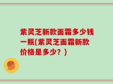 紫灵芝新款面霜多少钱一瓶(紫灵芝面霜新款价格是多少？)