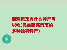 西藏灵芝有什么特产可以吃(品尝西藏灵芝的多种独特特产)