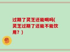 过期了灵芝还能喝吗(灵芝过期了还能不能饮用？)