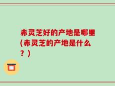 赤灵芝好的产地是哪里(赤灵芝的产地是什么？)