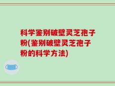 科学鉴别破壁灵芝孢子粉(鉴别破壁灵芝孢子粉的科学方法)