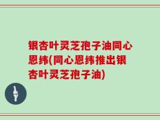 银杏叶灵芝孢子油同心恩纬(同心恩纬推出银杏叶灵芝孢子油)
