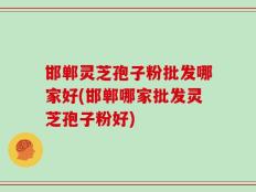 邯郸灵芝孢子粉批发哪家好(邯郸哪家批发灵芝孢子粉好)