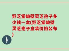 野芝堂破壁灵芝孢子多少钱一盒(野芝堂破壁灵芝孢子盒装价格公布)
