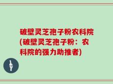 破壁灵芝孢子粉农科院(破壁灵芝孢子粉：农科院的强力助推者)
