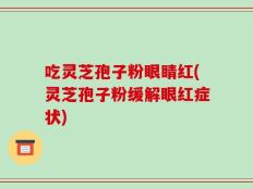 吃灵芝孢子粉眼睛红(灵芝孢子粉缓解眼红症状)