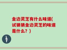 金边灵芝有什么味道(试猜猜金边灵芝的味道是什么？)