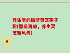 养生堂的破壁灵芝孢子粉(壁垒再破，养生灵芝新风尚)