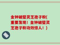 金钟破璧灵芝孢子粉(重要发现！金钟破璧灵芝孢子粉功效惊人！)