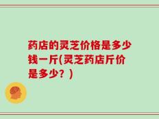 药店的灵芝价格是多少钱一斤(灵芝药店斤价是多少？)
