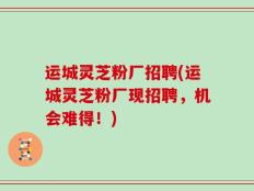 运城灵芝粉厂招聘(运城灵芝粉厂现招聘，机会难得！)