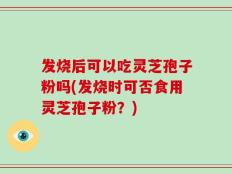 发烧后可以吃灵芝孢子粉吗(发烧时可否食用灵芝孢子粉？)
