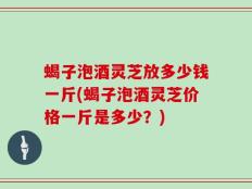 蝎子泡酒灵芝放多少钱一斤(蝎子泡酒灵芝价格一斤是多少？)