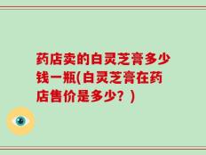药店卖的白灵芝膏多少钱一瓶(白灵芝膏在药店售价是多少？)