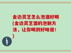 金边灵芝怎么泡酒好喝(金边灵芝酒的泡制方法，让你喝到好味道！)