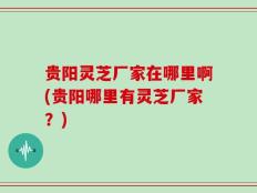 贵阳灵芝厂家在哪里啊(贵阳哪里有灵芝厂家？)