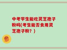 中考学生能吃灵芝孢子粉吗(考生能否食用灵芝孢子粉？)