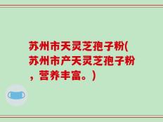 苏州市天灵芝孢子粉(苏州市产天灵芝孢子粉，营养丰富。)
