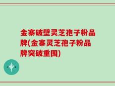 金寨破壁灵芝孢子粉品牌(金寨灵芝孢子粉品牌突破重围)