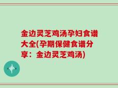 金边灵芝鸡汤孕妇食谱大全(孕期保健食谱分享：金边灵芝鸡汤)