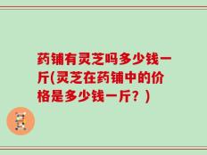 药铺有灵芝吗多少钱一斤(灵芝在药铺中的价格是多少钱一斤？)
