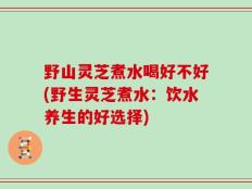 野山灵芝煮水喝好不好(野生灵芝煮水：饮水养生的好选择)