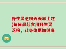 野生灵芝粉天天早上吃(每日晨起食用野生灵芝粉，让身体更加健康