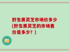 野生黑灵芝市场价多少(野生黑灵芝的市场售价是多少？)